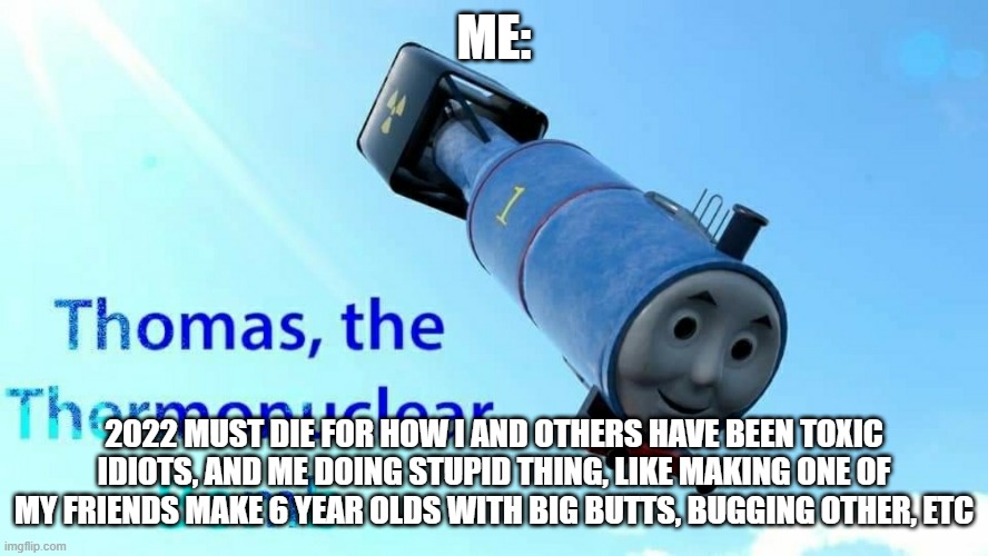 2022 meme |  ME:; 2022 MUST DIE FOR HOW I AND OTHERS HAVE BEEN TOXIC IDIOTS, AND ME DOING STUPID THING, LIKE MAKING ONE OF MY FRIENDS MAKE 6 YEAR OLDS WITH BIG BUTTS, BUGGING OTHER, ETC | image tagged in thomas the thermonuclear bomb | made w/ Imgflip meme maker