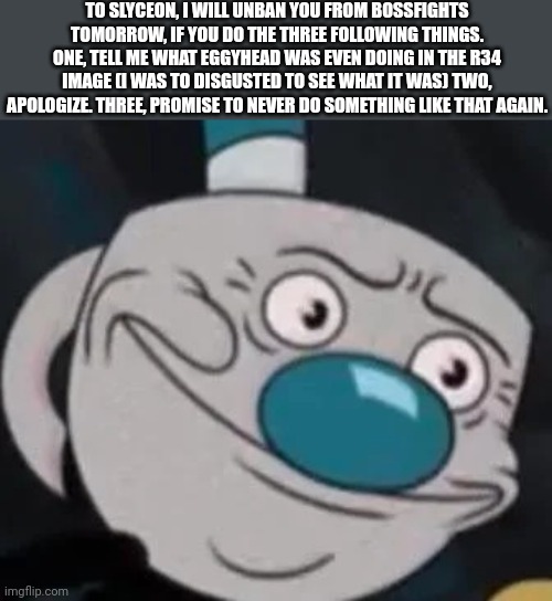 Tell me in memechat | TO SLYCEON, I WILL UNBAN YOU FROM BOSSFIGHTS TOMORROW, IF YOU DO THE THREE FOLLOWING THINGS. ONE, TELL ME WHAT EGGYHEAD WAS EVEN DOING IN THE R34 IMAGE (I WAS TO DISGUSTED TO SEE WHAT IT WAS) TWO, APOLOGIZE. THREE, PROMISE TO NEVER DO SOMETHING LIKE THAT AGAIN. | image tagged in mugman | made w/ Imgflip meme maker