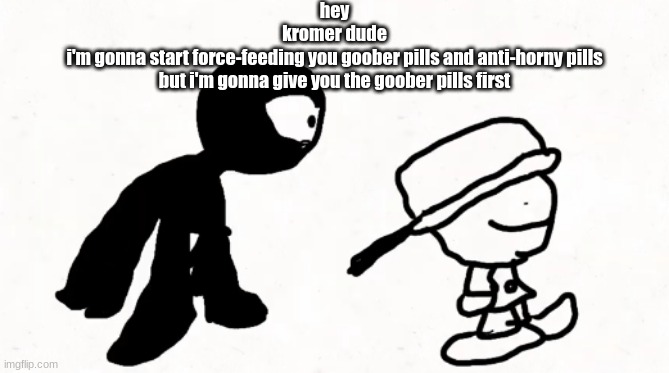 black sperm demon part 2 | hey
kromer dude
i'm gonna start force-feeding you goober pills and anti-horny pills
but i'm gonna give you the goober pills first | image tagged in black sperm demon part 2 | made w/ Imgflip meme maker