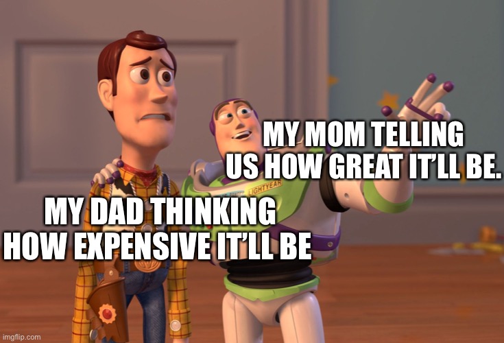I’m running out of ideas | MY MOM TELLING US HOW GREAT IT’LL BE. MY DAD THINKING HOW EXPENSIVE IT’LL BE | image tagged in memes,x x everywhere | made w/ Imgflip meme maker