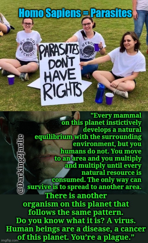 What human rights? #Parasites #Commies | Homo Sapiens = Parasites; "Every mammal on this planet instictively develops a natural equilibrium with the surrounding environment, but you humans do not. You move to an area and you multiply and multiply until every natural resource is consumed. The only way can survive is to spread to another area. There is another organism on this planet that follows the same pattern. Do you know what it is? A virus.

Human beings are a disease, a cancer of this planet. You’re a plague."; @Darking2Jarlie | image tagged in parasites have no rights,matrix,humans,virus,climate change,human rights | made w/ Imgflip meme maker