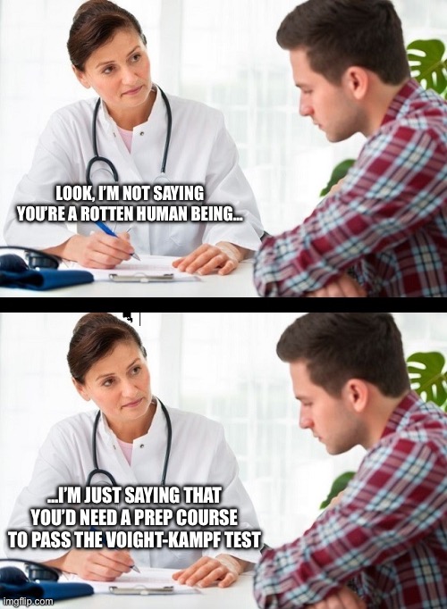 doctor and patient | LOOK, I’M NOT SAYING YOU’RE A ROTTEN HUMAN BEING…; …I’M JUST SAYING THAT YOU’D NEED A PREP COURSE TO PASS THE VOIGHT-KAMPF TEST | image tagged in doctor and patient | made w/ Imgflip meme maker