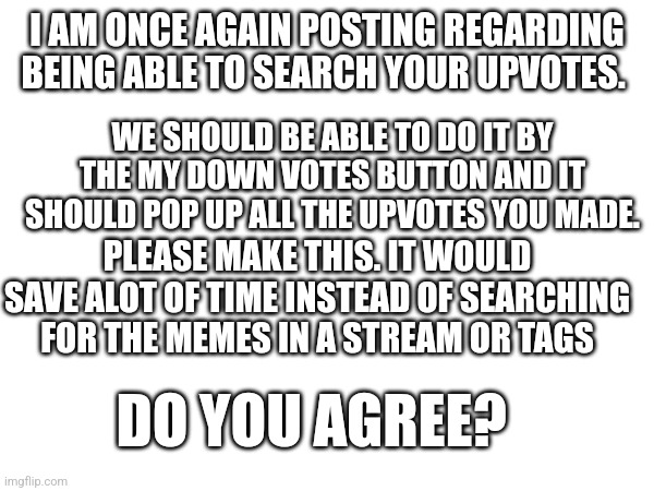 Does anyone agree? | I AM ONCE AGAIN POSTING REGARDING BEING ABLE TO SEARCH YOUR UPVOTES. WE SHOULD BE ABLE TO DO IT BY THE MY DOWN VOTES BUTTON AND IT SHOULD POP UP ALL THE UPVOTES YOU MADE. PLEASE MAKE THIS. IT WOULD SAVE ALOT OF TIME INSTEAD OF SEARCHING FOR THE MEMES IN A STREAM OR TAGS; DO YOU AGREE? | made w/ Imgflip meme maker