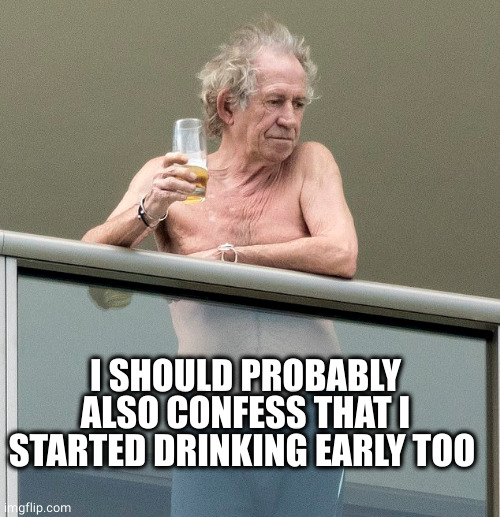 Keith Richards with a beer | I SHOULD PROBABLY ALSO CONFESS THAT I STARTED DRINKING EARLY TOO | image tagged in keith richards with a beer | made w/ Imgflip meme maker
