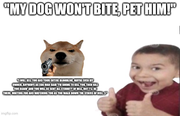 Relatable | "MY DOG WON'T BITE, PET HIM!"; "I WILL KILL YOU AND YOUR ENTIRE BLOODLINE, MAYBE EVEN MY OWNER. ANYWAYS AS EGG MAN SAID 'I'M GOING TO KILL YOU, THEN KILL YOU AGAIN' AND YOU WILL BE SENT ALL ETERNITY OF HELL, BUT I'LL BE THERE. WAITING FOR AND WATCHING YOU AS YOU WALK DOWN THE STAIRS OF HELL. ;) " | image tagged in first degree murder | made w/ Imgflip meme maker