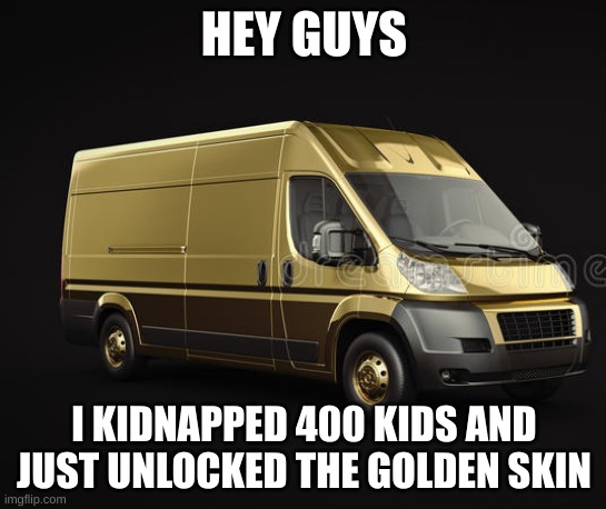 golden van | HEY GUYS; I KIDNAPPED 400 KIDS AND JUST UNLOCKED THE GOLDEN SKIN | image tagged in kidnap,kidnapping,van | made w/ Imgflip meme maker