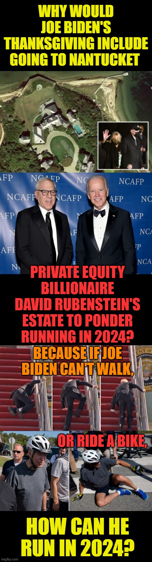 A Couple Of Questions... | WHY WOULD JOE BIDEN'S THANKSGIVING INCLUDE GOING TO NANTUCKET; PRIVATE EQUITY BILLIONAIRE DAVID RUBENSTEIN'S ESTATE TO PONDER RUNNING IN 2024? BECAUSE IF JOE BIDEN CAN'T WALK, OR RIDE A BIKE, HOW CAN HE RUN IN 2024? | image tagged in memes,politics,joe biden,pondering,running,again | made w/ Imgflip meme maker