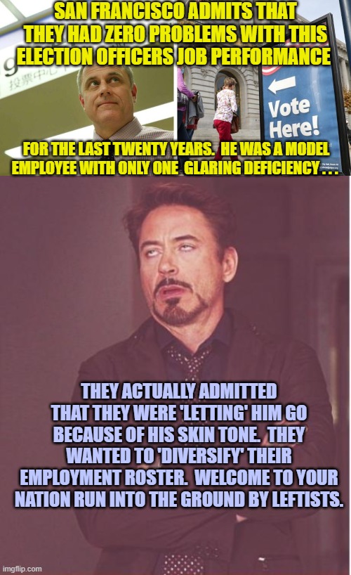 I hope he sues the City of San Francisco for a billion bucks. | SAN FRANCISCO ADMITS THAT THEY HAD ZERO PROBLEMS WITH THIS ELECTION OFFICERS JOB PERFORMANCE; FOR THE LAST TWENTY YEARS.  HE WAS A MODEL EMPLOYEE WITH ONLY ONE  GLARING DEFICIENCY . . . THEY ACTUALLY ADMITTED THAT THEY WERE 'LETTING' HIM GO BECAUSE OF HIS SKIN TONE.  THEY WANTED TO 'DIVERSIFY' THEIR EMPLOYMENT ROSTER.  WELCOME TO YOUR NATION RUN INTO THE GROUND BY LEFTISTS. | image tagged in truth | made w/ Imgflip meme maker