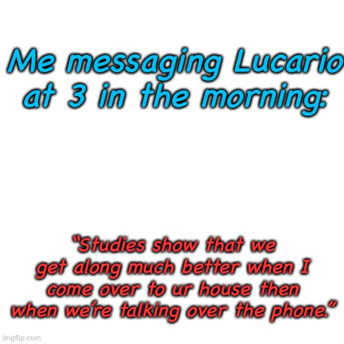 Fax | Me messaging Lucario at 3 in the morning:; “Studies show that we get along much better when I come over to ur house then when we’re talking over the phone.” | image tagged in memes,blank transparent square | made w/ Imgflip meme maker