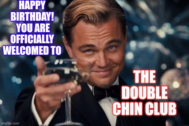 The Weak Knees And Achy Joints Club Is Next Door | HAPPY BIRTHDAY!  YOU ARE OFFICIALLY WELCOMED TO; THE DOUBLE CHIN CLUB | image tagged in memes,leonardo dicaprio cheers,welcome to the darkside,you ain't seen nothin yet,old age is not for the weak,growing up | made w/ Imgflip meme maker