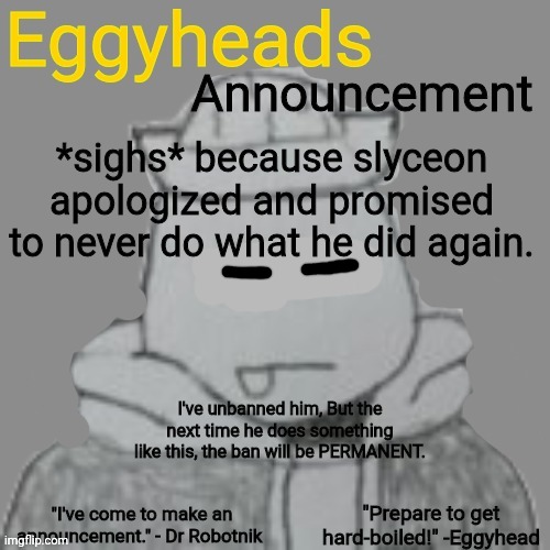 Eggyheads Announcement 2.0 | *sighs* because slyceon apologized and promised to never do what he did again. I've unbanned him, But the next time he does something like this, the ban will be PERMANENT. | image tagged in eggyheads announcement 2 0 | made w/ Imgflip meme maker