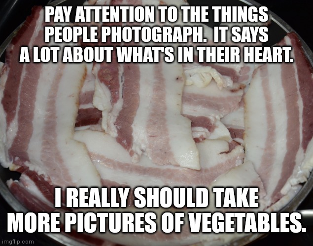 Epic Nature LLC 1 | PAY ATTENTION TO THE THINGS PEOPLE PHOTOGRAPH.  IT SAYS A LOT ABOUT WHAT'S IN THEIR HEART. I REALLY SHOULD TAKE MORE PICTURES OF VEGETABLES. | image tagged in epicnaturellc bacon | made w/ Imgflip meme maker