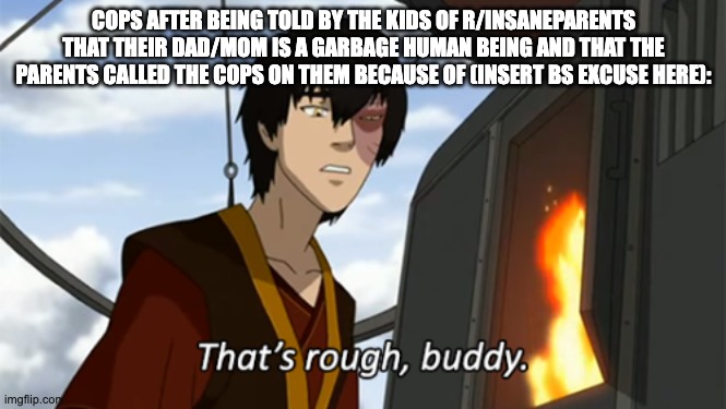 zuko thats rough buddy | COPS AFTER BEING TOLD BY THE KIDS OF R/INSANEPARENTS THAT THEIR DAD/MOM IS A GARBAGE HUMAN BEING AND THAT THE PARENTS CALLED THE COPS ON THEM BECAUSE OF (INSERT BS EXCUSE HERE): | image tagged in zuko thats rough buddy,scumbag parents | made w/ Imgflip meme maker