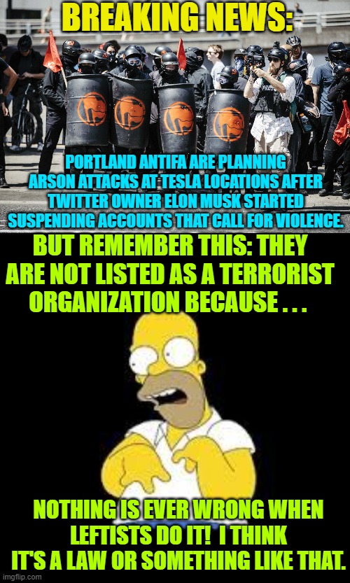 Aye Homer . . . apparently it HAS become the law . . . or something like that. | BREAKING NEWS:; PORTLAND ANTIFA ARE PLANNING ARSON ATTACKS AT TESLA LOCATIONS AFTER TWITTER OWNER ELON MUSK STARTED SUSPENDING ACCOUNTS THAT CALL FOR VIOLENCE. BUT REMEMBER THIS: THEY ARE NOT LISTED AS A TERRORIST ORGANIZATION BECAUSE . . . NOTHING IS EVER WRONG WHEN LEFTISTS DO IT!  I THINK IT'S A LAW OR SOMETHING LIKE THAT. | image tagged in the leftist law | made w/ Imgflip meme maker