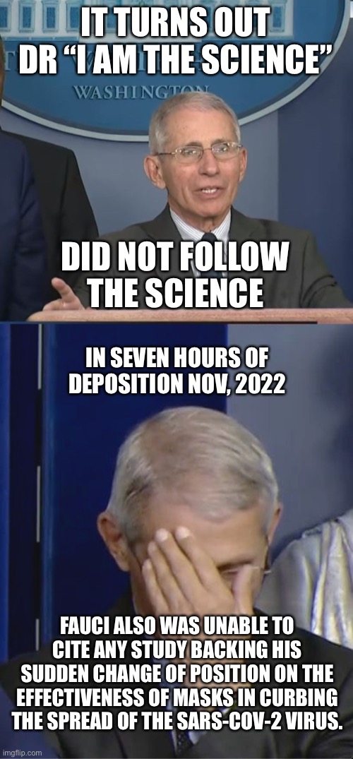 Fauci testifies in Covid censorship trial. Claims he was urged by China to do lockdowns w/o any science backing effectiveness. | IT TURNS OUT
DR “I AM THE SCIENCE”; DID NOT FOLLOW THE SCIENCE; IN SEVEN HOURS OF DEPOSITION NOV, 2022; FAUCI ALSO WAS UNABLE TO CITE ANY STUDY BACKING HIS SUDDEN CHANGE OF POSITION ON THE EFFECTIVENESS OF MASKS IN CURBING THE SPREAD OF THE SARS-COV-2 VIRUS. | image tagged in dr fauci,trial,no science,masks,lockdoens | made w/ Imgflip meme maker