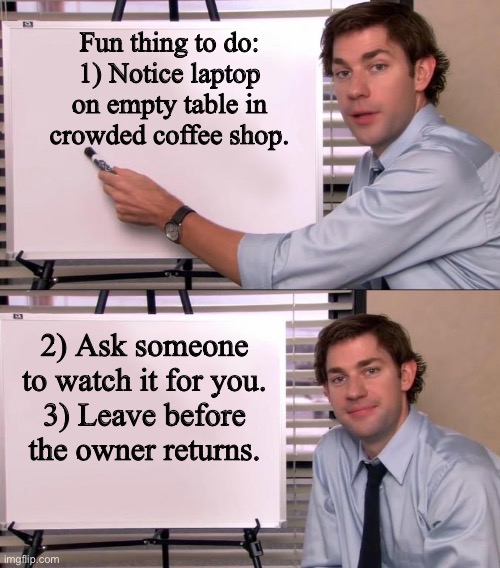 Coffee shop Fun | Fun thing to do:
1) Notice laptop on empty table in crowded coffee shop. 2) Ask someone to watch it for you.
3) Leave before the owner returns. | image tagged in jim halpert explains | made w/ Imgflip meme maker