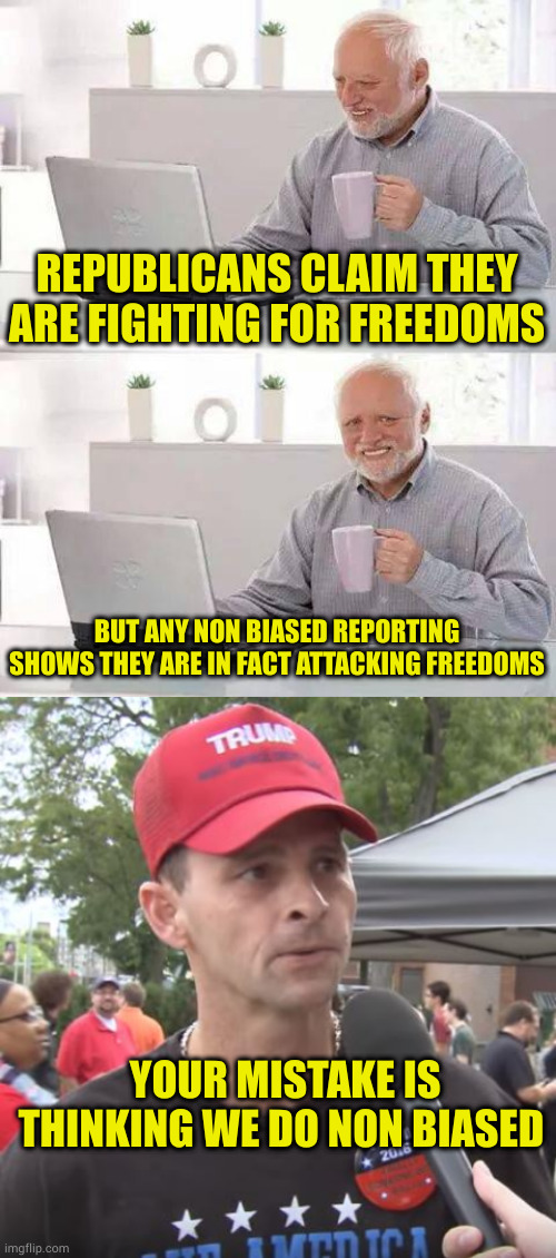 Freedom to oppress is the only freedom republicans care about anymore (includes guns. Oppressors love guns) | REPUBLICANS CLAIM THEY ARE FIGHTING FOR FREEDOMS; BUT ANY NON BIASED REPORTING SHOWS THEY ARE IN FACT ATTACKING FREEDOMS; YOUR MISTAKE IS THINKING WE DO NON BIASED | image tagged in memes,hide the pain harold,trump supporter | made w/ Imgflip meme maker