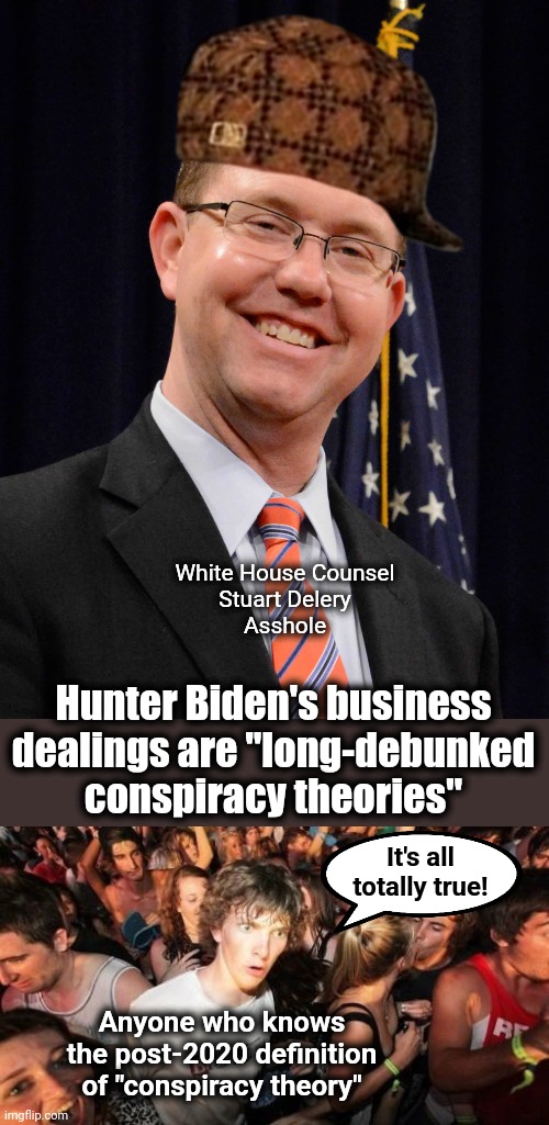 Confirmation of the Bidens' corruption |  White House Counsel
Stuart Delery
Asshole; Hunter Biden's business dealings are "long-debunked conspiracy theories"; It's all totally true! Anyone who knows the post-2020 definition of "conspiracy theory" | image tagged in memes,sudden clarity clarence,biden crime family,joe biden,hunter biden,corruption | made w/ Imgflip meme maker