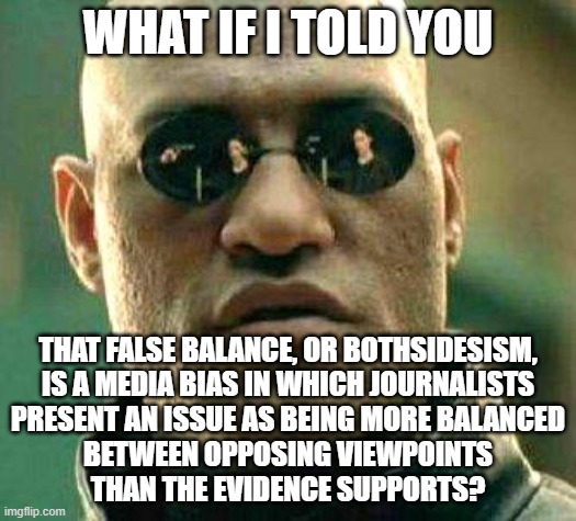 Viewpoints are not all created equal. And sometimes your viewpoint is just dumb and wrong. |  WHAT IF I TOLD YOU; THAT FALSE BALANCE, OR BOTHSIDESISM,
IS A MEDIA BIAS IN WHICH JOURNALISTS
PRESENT AN ISSUE AS BEING MORE BALANCED
BETWEEN OPPOSING VIEWPOINTS
THAN THE EVIDENCE SUPPORTS? | image tagged in what if i told you,media bias,bias,false,evidence,biased media | made w/ Imgflip meme maker