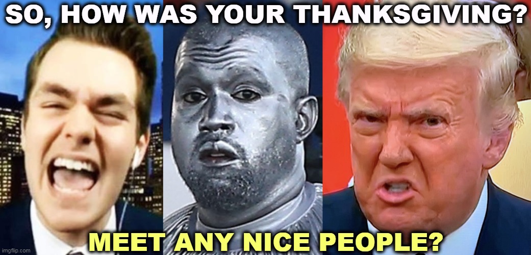 Only the best people. Kanye West suggested he run as Trump's VP and Trump freaked. The whole dinner was conducted in German. | SO, HOW WAS YOUR THANKSGIVING? MEET ANY NICE PEOPLE? | image tagged in trump,jew,haters,kanye west,nick fuentes,anti-semite and a racist | made w/ Imgflip meme maker