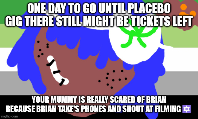 Brian may will not die this month | ONE DAY TO GO UNTIL PLACEBO GIG THERE STILL MIGHT BE TICKETS LEFT; YOUR MUMMY IS REALLY SCARED OF BRIAN BECAUSE BRIAN TAKE'S PHONES AND SHOUT AT FILMING🔯 | image tagged in lgbtq | made w/ Imgflip meme maker