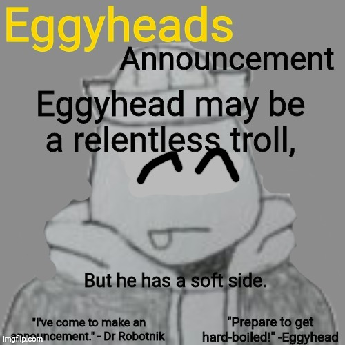 He can be very gentle and kind when he wants to be | Eggyhead may be a relentless troll, But he has a soft side. | image tagged in eggyheads announcement 2 0 | made w/ Imgflip meme maker