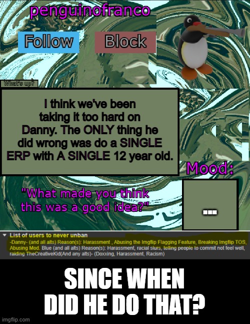 :/ | I think we've been taking it too hard on Danny. The ONLY thing he did wrong was do a SINGLE ERP with A SINGLE 12 year old. ... SINCE WHEN DID HE DO THAT? | image tagged in penguinofranco announcment template | made w/ Imgflip meme maker