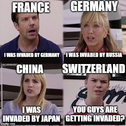 WW2 Be Like: | GERMANY; FRANCE; I WAS INVADED BY RUSSIA; I WAS INVADED BY GERMANY; SWITZERLAND; CHINA; YOU GUYS ARE GETTING INVADED? I WAS INVADED BY JAPAN | image tagged in you guys are getting paid template | made w/ Imgflip meme maker