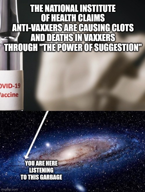 THE NATIONAL INSTITUTE OF HEALTH CLAIMS ANTI-VAXXERS ARE CAUSING CLOTS AND DEATHS IN VAXXERS THROUGH "THE POWER OF SUGGESTION"; YOU ARE HERE
LISTENING TO THIS GARBAGE | image tagged in you are here | made w/ Imgflip meme maker