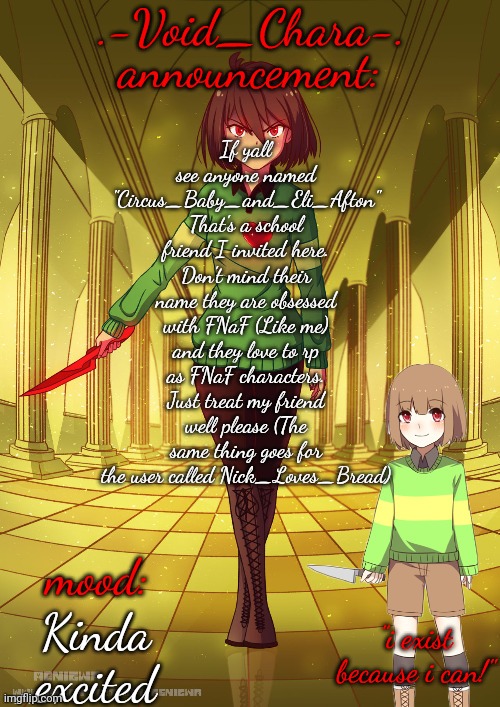.-Void_Chara-. | If yall see anyone named "Circus_Baby_and_Eli_Afton" That's a school friend I invited here. Don't mind their name they are obsessed with FNaF (Like me) and they love to rp as FNaF characters. Just treat my friend well please (The same thing goes for the user called Nick_Loves_Bread); Kinda excited | image tagged in -void_chara- | made w/ Imgflip meme maker