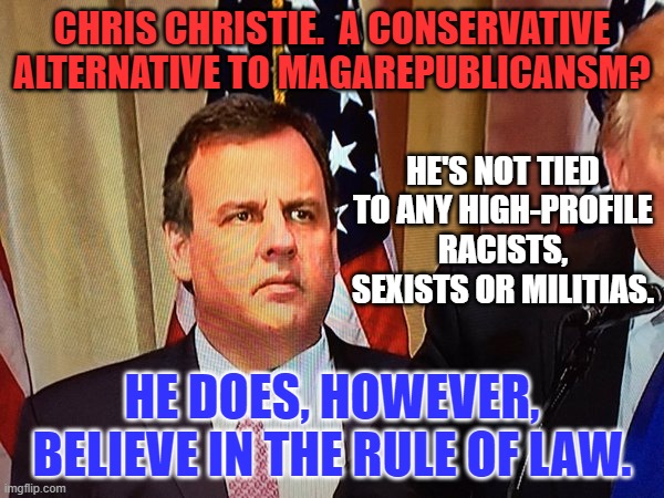 Have Republicans forgiven him for being civil to President Obama? | CHRIS CHRISTIE.  A CONSERVATIVE ALTERNATIVE TO MAGAREPUBLICANSM? HE'S NOT TIED TO ANY HIGH-PROFILE RACISTS, SEXISTS OR MILITIAS. HE DOES, HOWEVER, BELIEVE IN THE RULE OF LAW. | image tagged in chris christie | made w/ Imgflip meme maker