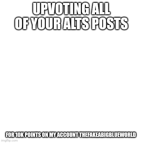 Blank Transparent Square | UPVOTING ALL OF YOUR ALTS POSTS; FOR 10K POINTS ON MY ACCOUNT THEFAKEABIGBLUEWORLD | image tagged in memes,blank transparent square | made w/ Imgflip meme maker