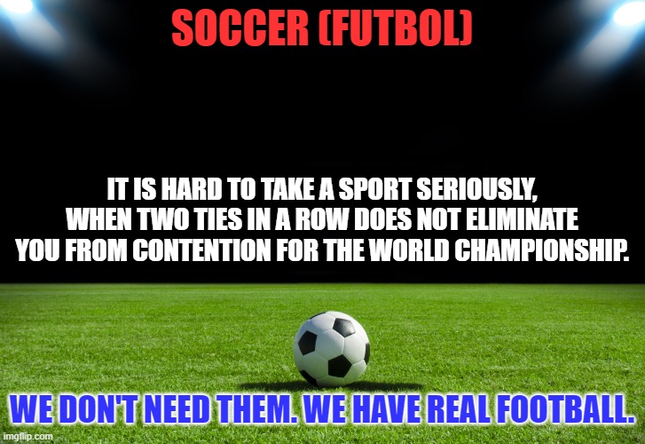 And another thing. Cricket is the name of a bug, not a ball game. | SOCCER (FUTBOL); IT IS HARD TO TAKE A SPORT SERIOUSLY, WHEN TWO TIES IN A ROW DOES NOT ELIMINATE YOU FROM CONTENTION FOR THE WORLD CHAMPIONSHIP. WE DON'T NEED THEM. WE HAVE REAL FOOTBALL. | image tagged in soccer | made w/ Imgflip meme maker