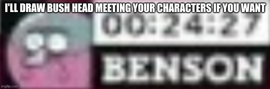 benson timer | I'LL DRAW BUSH HEAD MEETING YOUR CHARACTERS IF YOU WANT | image tagged in benson timer | made w/ Imgflip meme maker