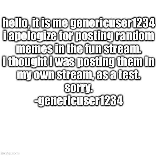 i apologize | hello, it is me genericuser1234
i apologize for posting random
memes in the fun stream.
i thought i was posting them in
my own stream, as a test.
sorry.
-genericuser1234 | image tagged in generictag1234 | made w/ Imgflip meme maker