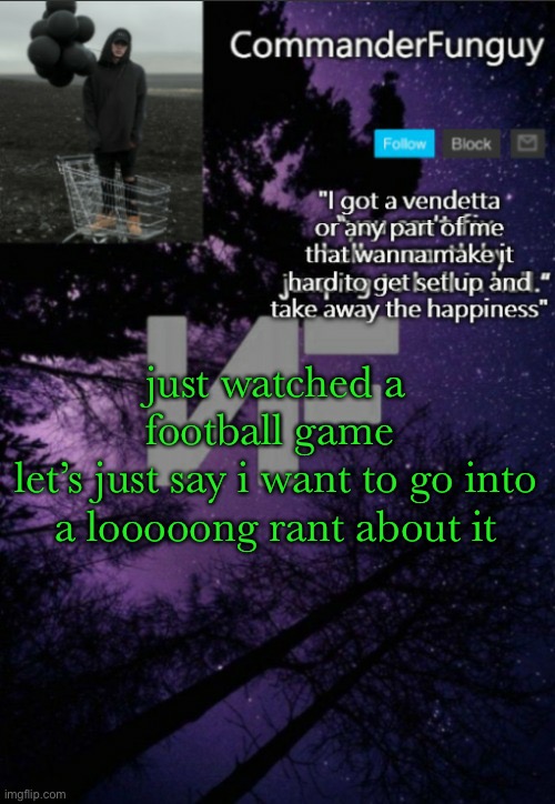 probably going to trash a lot of ppl on youtube lol | just watched a football game 
let’s just say i want to go into a looooong rant about it | image tagged in commanderfunguy nf template thx yachi | made w/ Imgflip meme maker