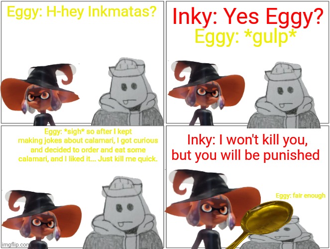 Blank Comic Panel 2x2 Meme | Eggy: H-hey Inkmatas? Inky: Yes Eggy? Eggy: *gulp*; Eggy: *sigh* so after I kept making jokes about calamari, I got curious and decided to order and eat some calamari, and I liked it... Just kill me quick. Inky: I won't kill you, but you will be punished; Eggy: fair enough | image tagged in memes,blank comic panel 2x2 | made w/ Imgflip meme maker