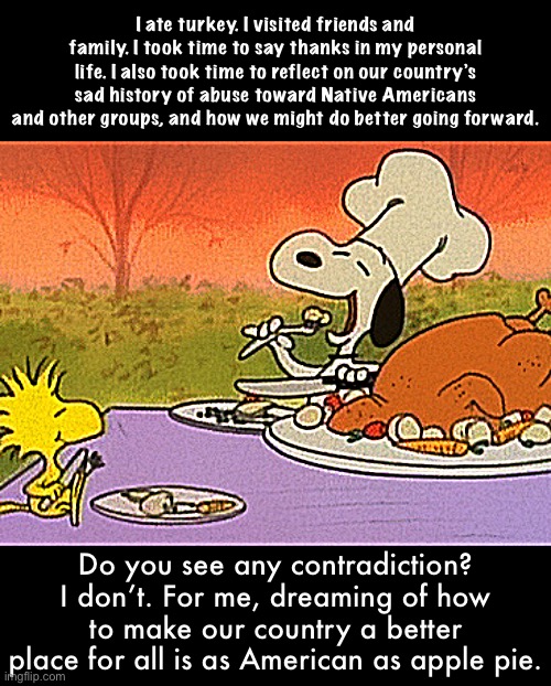 Charlie Brown thanksgiving  | I ate turkey. I visited friends and family. I took time to say thanks in my personal life. I also took time to reflect on our country’s sad history of abuse toward Native Americans and other groups, and how we might do better going forward. Do you see any contradiction? I don’t. For me, dreaming of how to make our country a better place for all is as American as apple pie. | image tagged in charlie brown thanksgiving | made w/ Imgflip meme maker