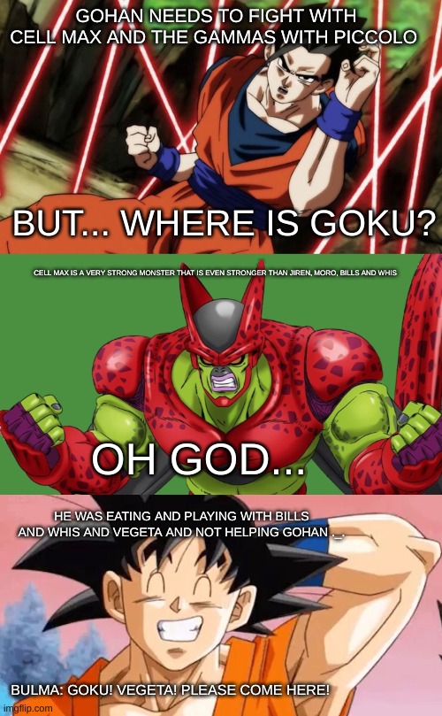 Goku is sometimes a Jerk... | GOHAN NEEDS TO FIGHT WITH CELL MAX AND THE GAMMAS WITH PICCOLO; BUT... WHERE IS GOKU? CELL MAX IS A VERY STRONG MONSTER THAT IS EVEN STRONGER THAN JIREN, MORO, BILLS AND WHIS; OH GOD... HE WAS EATING AND PLAYING WITH BILLS AND WHIS AND VEGETA AND NOT HELPING GOHAN ._. BULMA: GOKU! VEGETA! PLEASE COME HERE! | image tagged in funny,memes,dragon ball,goku | made w/ Imgflip meme maker