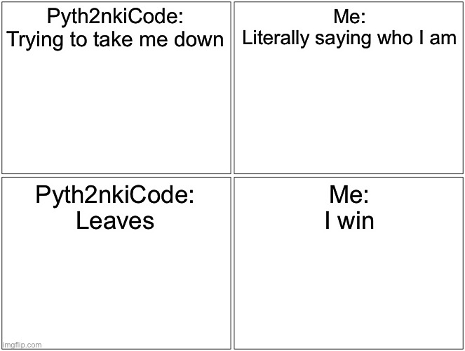 Blank Comic Panel 2x2 | Pyth2nkiCode:
Trying to take me down; Me:
Literally saying who I am; Pyth2nkiCode:
Leaves; Me:
I win | image tagged in memes,blank comic panel 2x2 | made w/ Imgflip meme maker