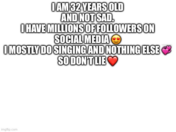 I AM 32 YEARS OLD AND NOT SAD.
I HAVE MILLIONS OF FOLLOWERS ON SOCIAL MEDIA 😍
I MOSTLY DO SINGING AND NOTHING ELSE 💞
SO DON’T LIE ❤️ | made w/ Imgflip meme maker