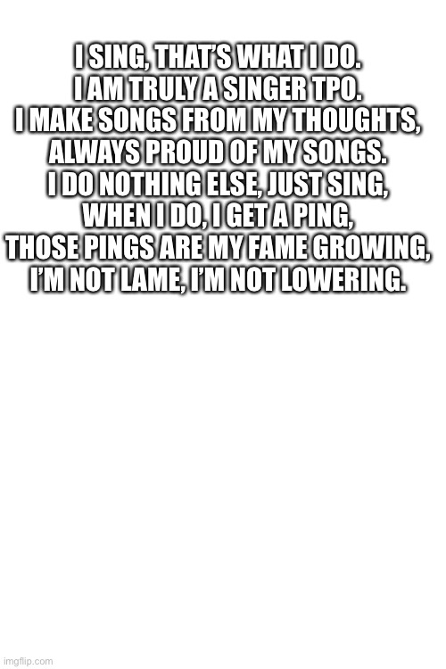 I SING, THAT’S WHAT I DO.
I AM TRULY A SINGER TPO.
I MAKE SONGS FROM MY THOUGHTS,
ALWAYS PROUD OF MY SONGS.
I DO NOTHING ELSE, JUST SING,
WHEN I DO, I GET A PING,
THOSE PINGS ARE MY FAME GROWING,
I’M NOT LAME, I’M NOT LOWERING. | made w/ Imgflip meme maker