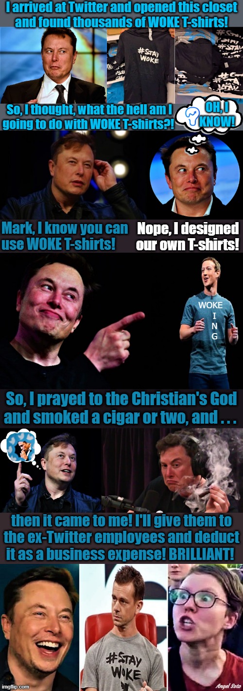 elon musk finds woke t-shirts, elon pondering gets idea, elon points to zuckerberg,elon prays and has a smoke, elon gets rid of  |  I arrived at Twitter and opened this closet
and found thousands of WOKE T-shirts! OH, I
KNOW! So, I thought, what the hell am I
going to do with WOKE T-shirts?! Mark, I know you can
use WOKE T-shirts! Nope, I designed 
our own T-shirts! WOKE
   I
   N
   G; So, I prayed to the Christian's God
and smoked a cigar or two, and . . . then it came to me! I'll give them to
the ex-Twitter employees and deduct
it as a business expense! BRILLIANT! Angel Soto | image tagged in elon musk buying twitter,elon musk smoking a joint,twitter,mark zuckerberg,t-shirt,woke | made w/ Imgflip meme maker