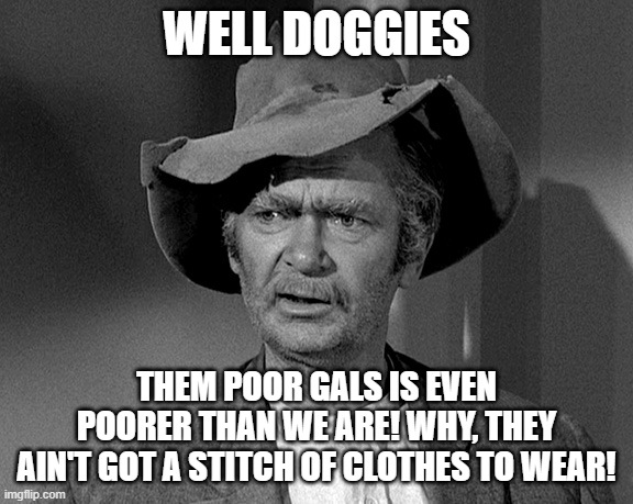 Jed Clampett | WELL DOGGIES THEM POOR GALS IS EVEN POORER THAN WE ARE! WHY, THEY AIN'T GOT A STITCH OF CLOTHES TO WEAR! | image tagged in jed clampett | made w/ Imgflip meme maker