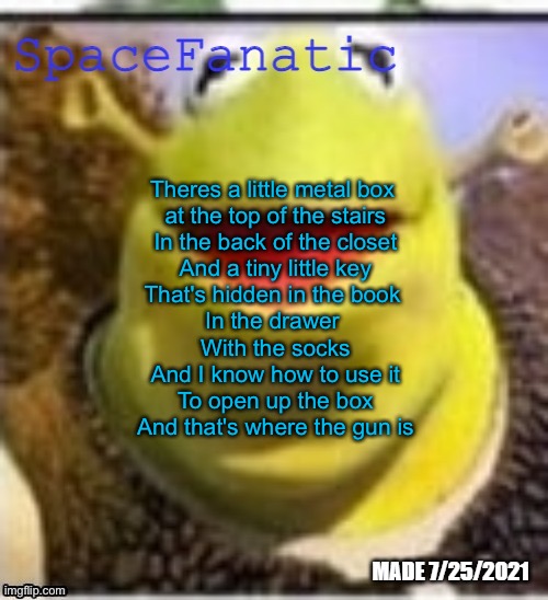 Ye Olde Announcements | Theres a little metal box 
at the top of the stairs
In the back of the closet
And a tiny little key
That's hidden in the book 
In the drawer 
With the socks
And I know how to use it
To open up the box

And that's where the gun is | image tagged in spacefanatic announcement temp | made w/ Imgflip meme maker