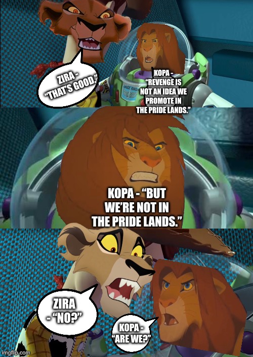 Kopa (fully grown) vs Zira - The Lion King/Toy Story crossover | KOPA - “REVENGE IS NOT AN IDEA WE PROMOTE IN THE PRIDE LANDS.”; ZIRA - “THAT’S GOOD.”; KOPA - “BUT WE’RE NOT IN THE PRIDE LANDS.”; ZIRA - “NO?”; KOPA - “ARE WE?” | image tagged in funny memes,the lion king,the lion guard,toy story,what if,crossover memes | made w/ Imgflip meme maker