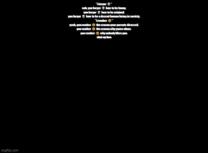 "i forgor ?" | "i forgor 💀"
nah, you forgor 💀 how to be funny.

you forgor 💀 how to be original.

you forgor 💀 how to be a decent human being in society.

"i rember 😁"

yeah, you rember 😁 the reason your parents divorced.

you rember 😁 the reason why youre alone.

you rember 😁 why nobody likes you.

shut up lma | image tagged in blank black,copypasta | made w/ Imgflip meme maker