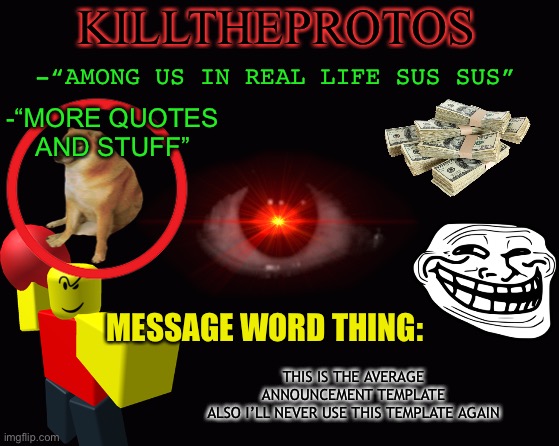 Don’t forget to follow, message and block me! | KILLTHEPROTOS; -“AMONG US IN REAL LIFE SUS SUS”; -“MORE QUOTES AND STUFF”; MESSAGE WORD THING:; THIS IS THE AVERAGE ANNOUNCEMENT TEMPLATE
ALSO I’LL NEVER USE THIS TEMPLATE AGAIN | image tagged in memes,balls | made w/ Imgflip meme maker