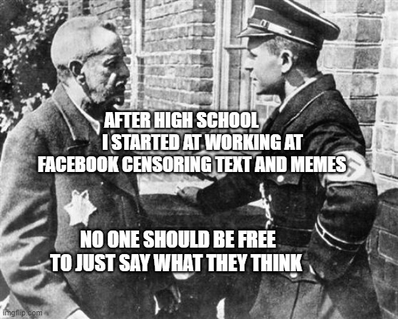 Nazi speaking to Jew | AFTER HIGH SCHOOL             I STARTED AT WORKING AT FACEBOOK CENSORING TEXT AND MEMES; NO ONE SHOULD BE FREE TO JUST SAY WHAT THEY THINK | image tagged in nazi speaking to jew | made w/ Imgflip meme maker