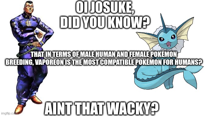 Oi Josuke, did you know that in terms of male human and female Pokémon breeding, Vaporeon is the most compatible Pokémon for hum | OI JOSUKE,
DID YOU KNOW? THAT IN TERMS OF MALE HUMAN AND FEMALE POKÉMON BREEDING, VAPOREON IS THE MOST COMPATIBLE POKÉMON FOR HUMANS? AINT THAT WACKY? | image tagged in oi josuke,vaporeon,pokemon,copypasta | made w/ Imgflip meme maker